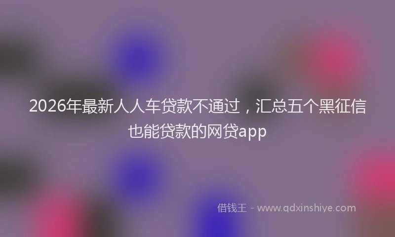 2026年最新人人车贷款不通过，汇总五个黑征信也能贷款的网贷app