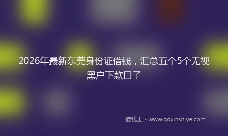 2026年最新东莞身份证借钱，汇总五个5个无视黑户下款口子