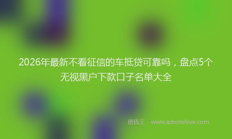2026年最新不看征信的车抵贷可靠吗，盘点5个无视黑户下款口子名单大全