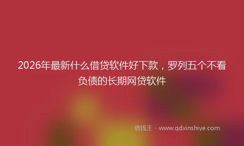 2026年最新什么借贷软件好下款，罗列五个不看负债的长期网贷软件