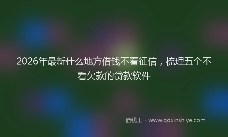 2026年最新什么地方借钱不看征信，梳理五个不看欠款的贷款软件