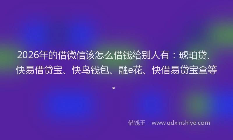 2026年的借微信该怎么借钱给别人有：琥珀贷、快易借贷宝、快鸟钱包、融e花、快借易贷宝盒等。