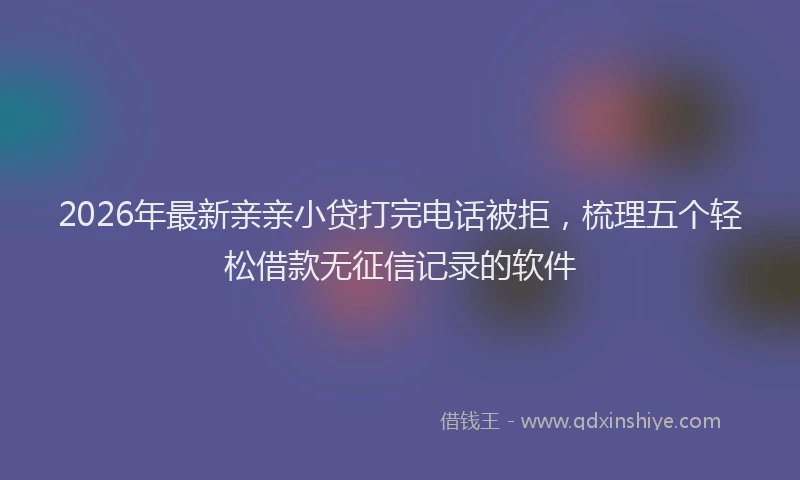 2026年最新亲亲小贷打完电话被拒，梳理五个轻松借款无征信记录的软件