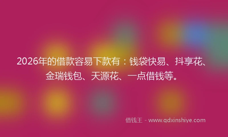 2026年的借款容易下款有：钱袋快易、抖享花、金瑞钱包、天源花、一点借钱等。