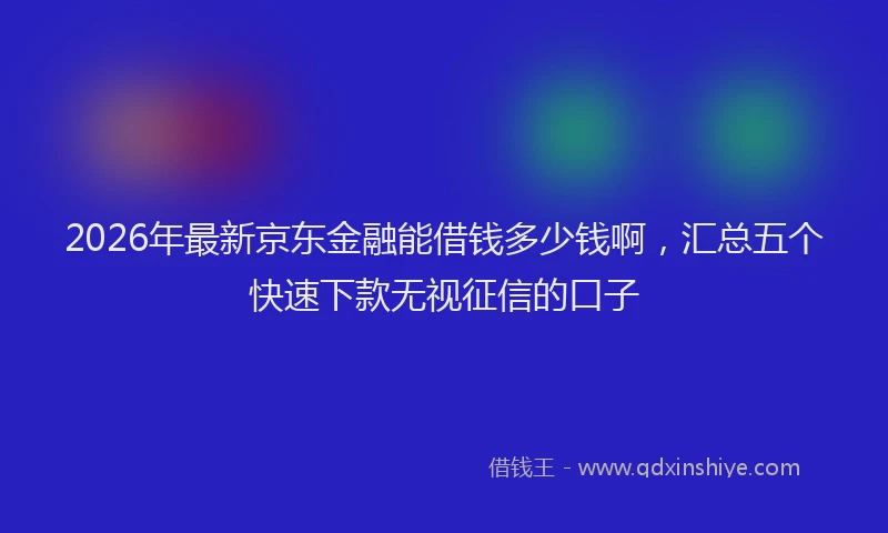 2026年最新京东金融能借钱多少钱啊，汇总五个快速下款无视征信的口子