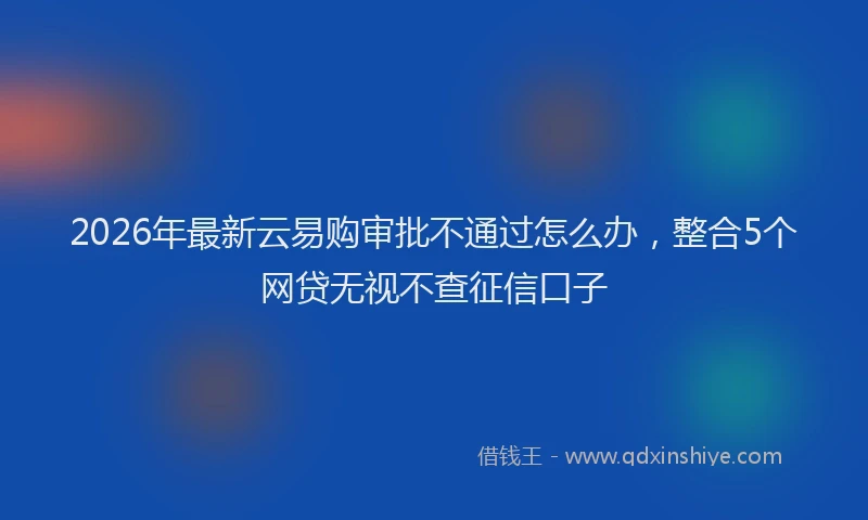 2026年最新云易购审批不通过怎么办，整合5个网贷无视不查征信口子