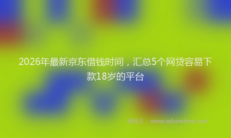 2026年最新京东借钱时间，汇总5个网贷容易下款18岁的平台