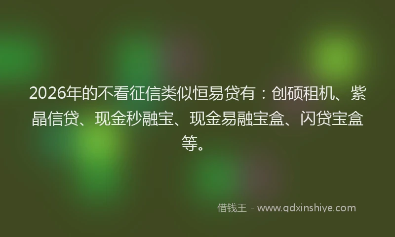 2026年的不看征信类似恒易贷有：创硕租机、紫晶信贷、现金秒融宝、现金易融宝盒、闪贷宝盒等。
