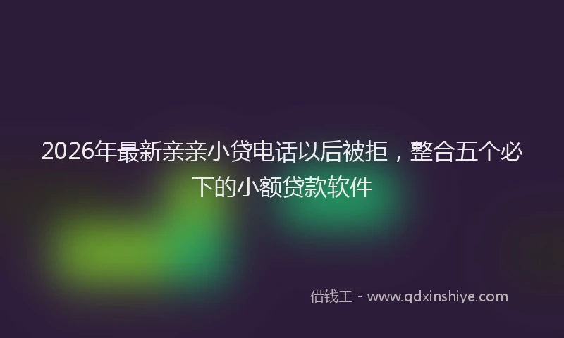2026年最新亲亲小贷电话以后被拒，整合五个必下的小额贷款软件