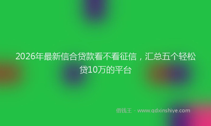 2026年最新信合贷款看不看征信，汇总五个轻松贷10万的平台