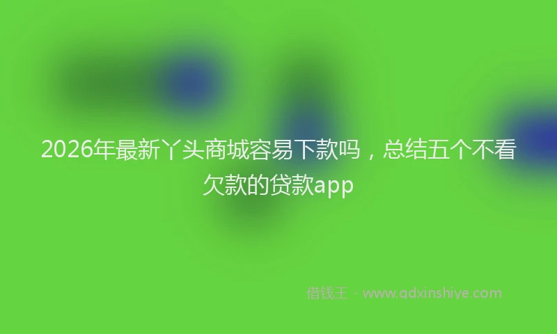 2026年最新丫头商城容易下款吗，总结五个不看欠款的贷款app