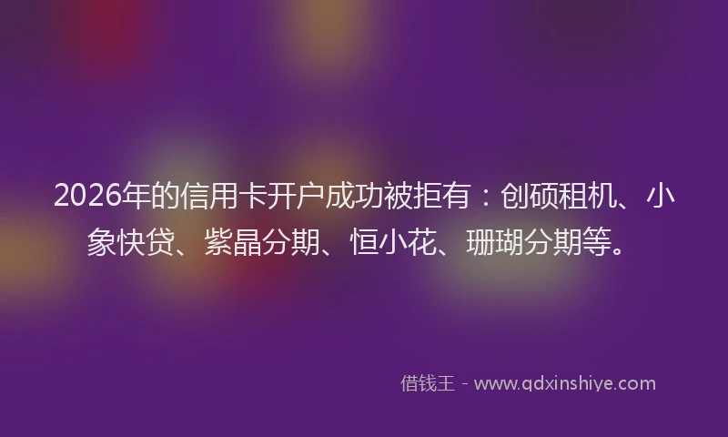 2026年的信用卡开户成功被拒有:创硕租机、小象快贷、紫晶分期、恒小花、珊瑚分期等。