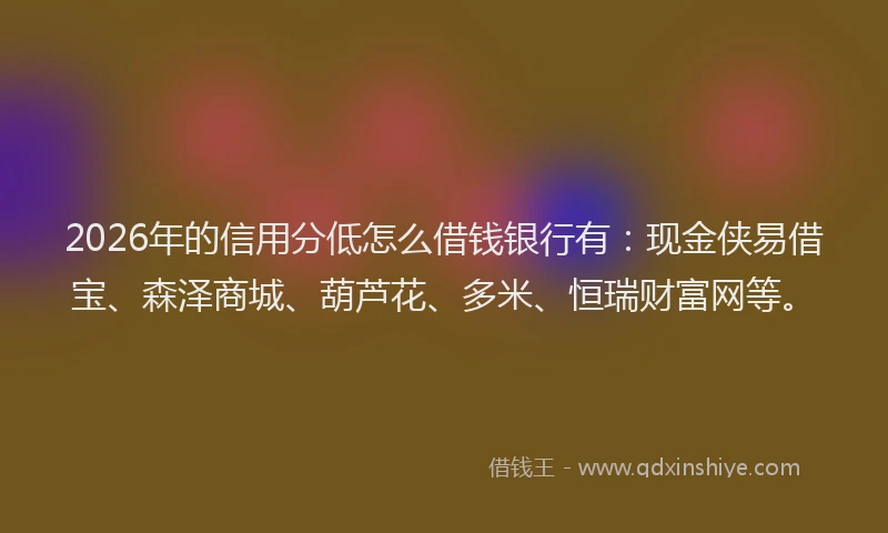 2026年的信用分低怎么借钱银行有：现金侠易借宝、森泽商城、葫芦花、多米、恒瑞财富网等。