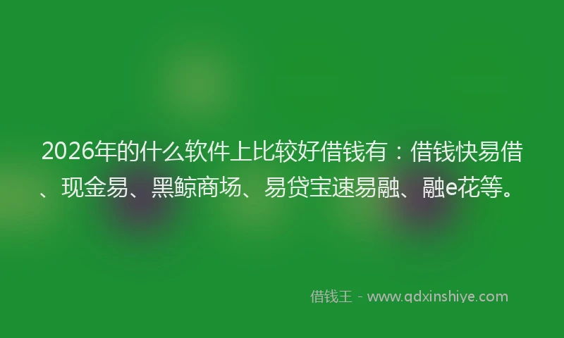 2026年的什么软件上比较好借钱有：借钱快易借、现金易、黑鲸商场、易贷宝速易融、融e花等。