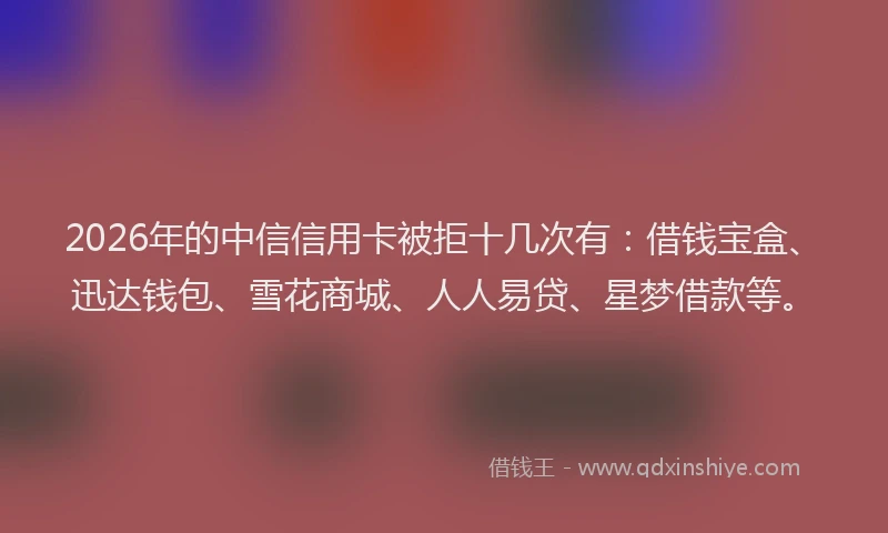 2026年的中信信用卡被拒十几次有：借钱宝盒、迅达钱包、雪花商城、人人易贷、星梦借款等。