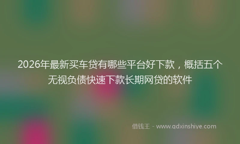 2026年最新买车贷有哪些平台好下款，概括五个无视负债快速下款长期网贷的软件