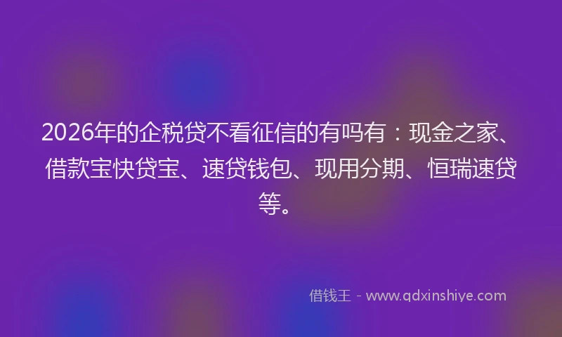 2026年的企税贷不看征信的有吗有:现金之家、借款宝快贷宝、速贷钱包、现用分期、恒瑞速贷等。