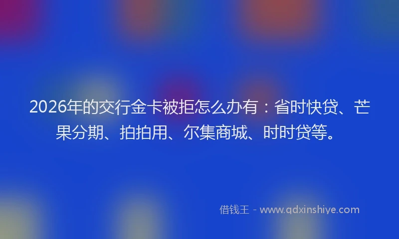 2026年的交行金卡被拒怎么办有：省时快贷、芒果分期、拍拍用、尔集商城、时时贷等。