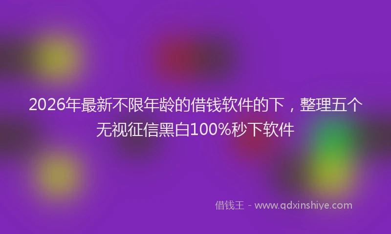 2026年最新不限年龄的借钱软件的下，整理五个无视征信黑白100%秒下软件