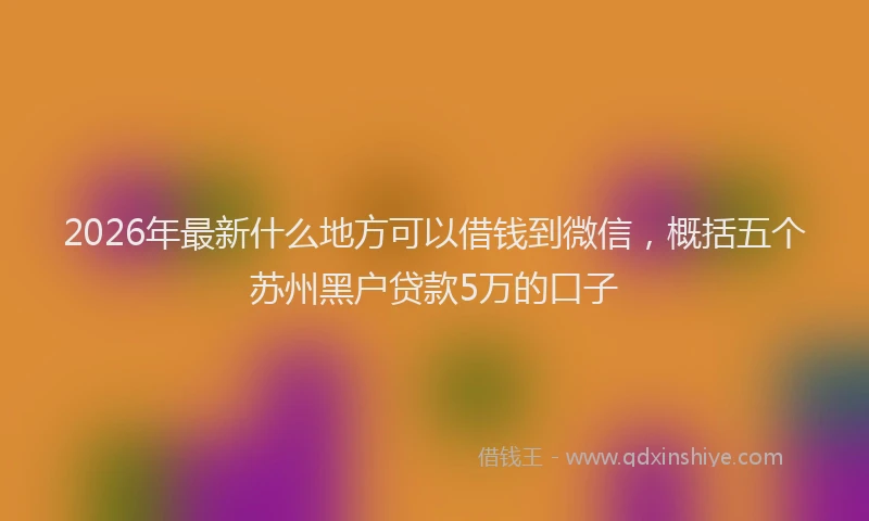 2026年最新什么地方可以借钱到微信，概括五个苏州黑户贷款5万的口子