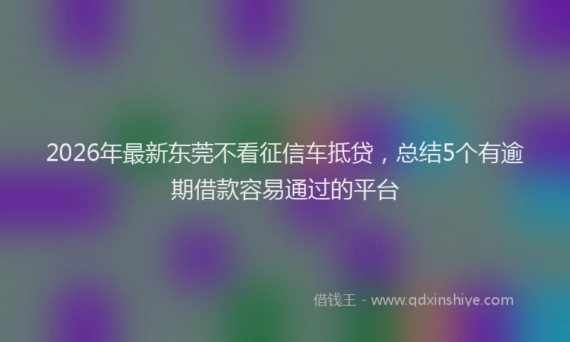 2026年最新东莞不看征信车抵贷，总结5个有逾期借款容易通过的平台