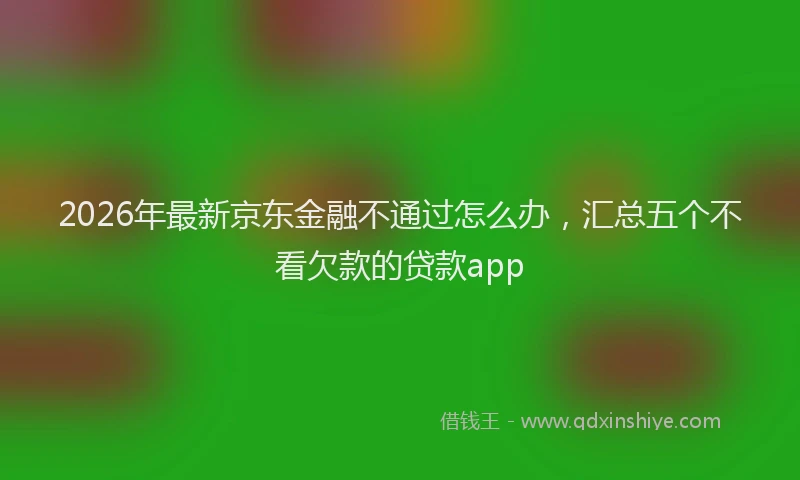 2026年最新京东金融不通过怎么办，汇总五个不看欠款的贷款app