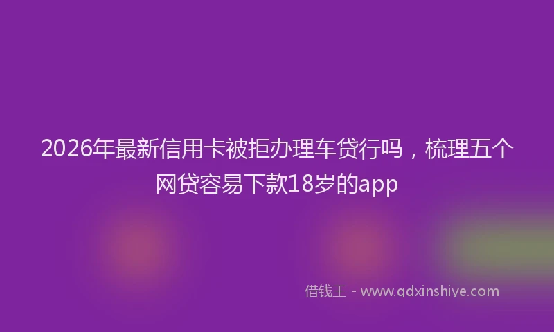2026年最新信用卡被拒办理车贷行吗,梳理五个网贷容易下款18岁的app