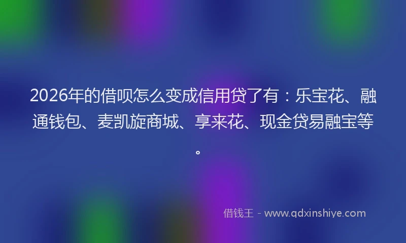 2026年的借呗怎么变成信用贷了有：乐宝花、融通钱包、麦凯旋商城、享来花、现金贷易融宝等。