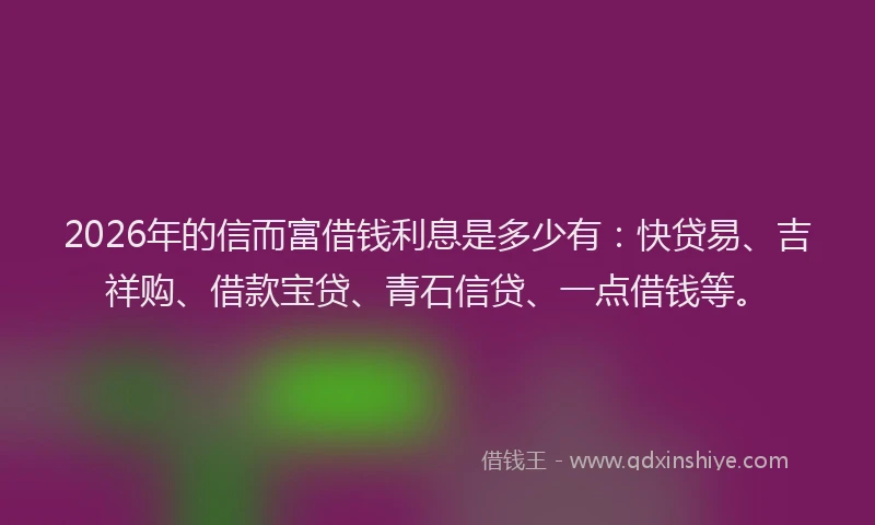 2026年的信而富借钱利息是多少有：快贷易、吉祥购、借款宝贷、青石信贷、一点借钱等。