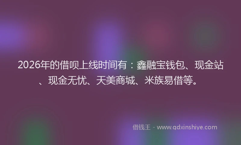 2026年的借呗上线时间有：鑫融宝钱包、现金站、现金无忧、天美商城、米族易借等。
