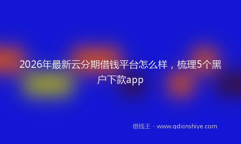 2026年最新云分期借钱平台怎么样,梳理5个黑户下款app