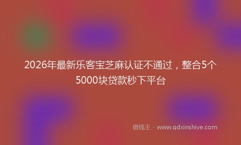 2026年最新乐客宝芝麻认证不通过，整合5个5000块贷款秒下平台