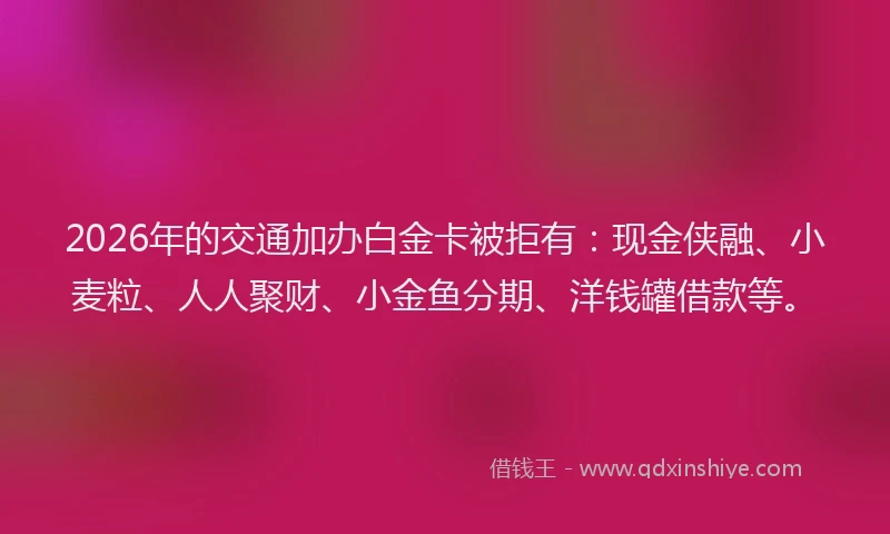 2026年的交通加办白金卡被拒有：现金侠融、小麦粒、人人聚财、小金鱼分期、洋钱罐借款等。