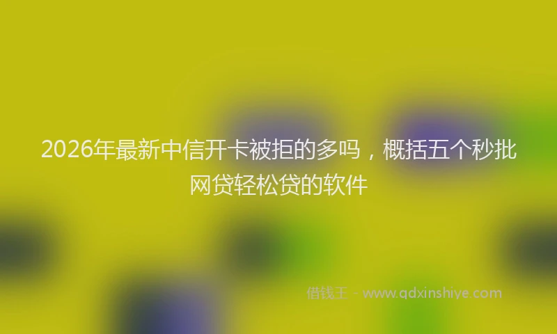 2026年最新中信开卡被拒的多吗，概括五个秒批网贷轻松贷的软件