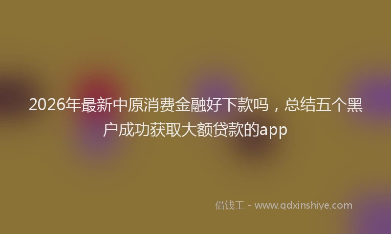 2026年最新中原消费金融好下款吗，总结五个黑户成功获取大额贷款的app