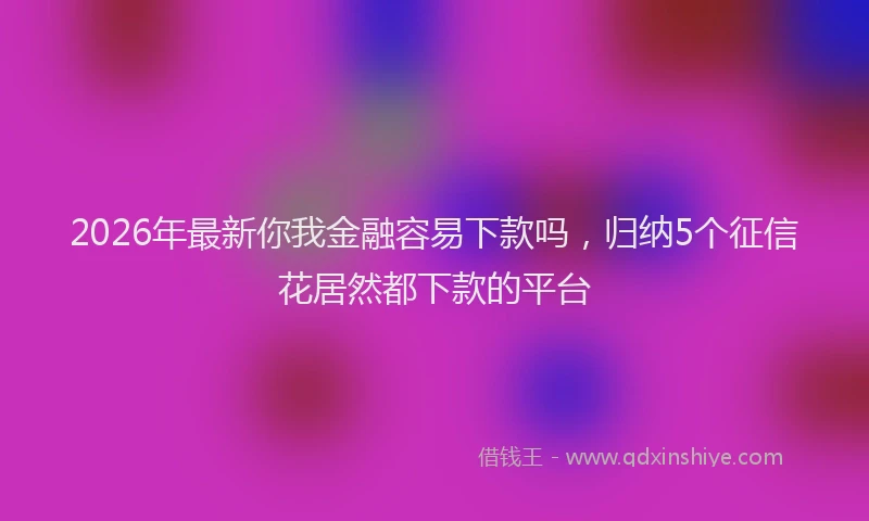 2026年最新你我金融容易下款吗,归纳5个征信花居然都下款的平台