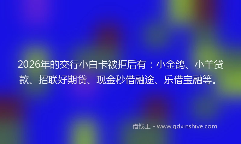 2026年的交行小白卡被拒后有：小金鸽、小羊贷款、招联好期贷、现金秒借融途、乐借宝融等。