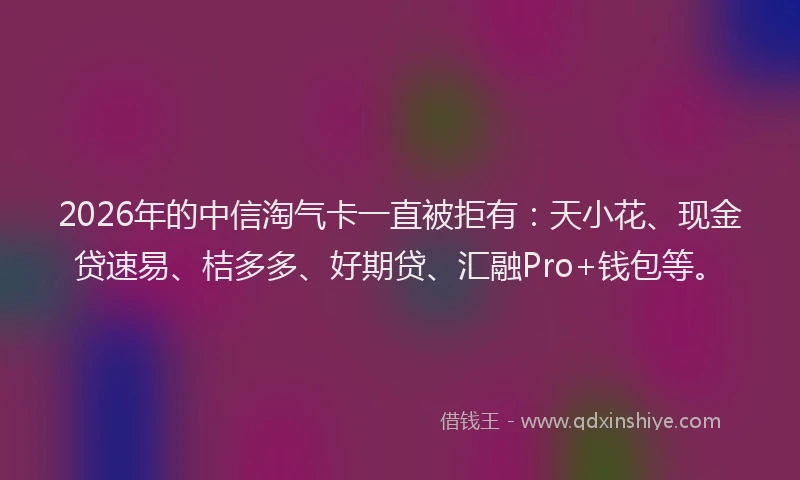 2026年的中信淘气卡一直被拒有:天小花、现金贷速易、桔多多、好期贷、汇融Pro+钱包等。