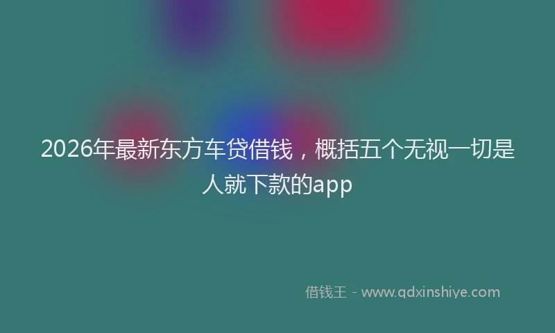 2026年最新东方车贷借钱，概括五个无视一切是人就下款的app