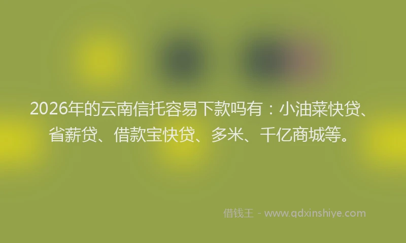 2026年的云南信托容易下款吗有：小油菜快贷、省薪贷、借款宝快贷、多米、千亿商城等。