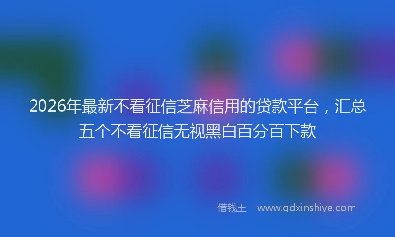 2026年最新不看征信芝麻信用的贷款平台，汇总五个不看征信无视黑白百分百下款