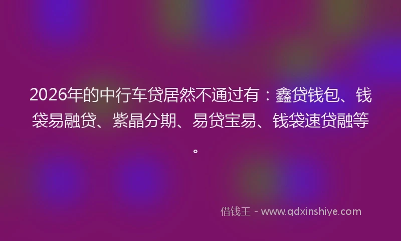 2026年的中行车贷居然不通过有：鑫贷钱包、钱袋易融贷、紫晶分期、易贷宝易、钱袋速贷融等。