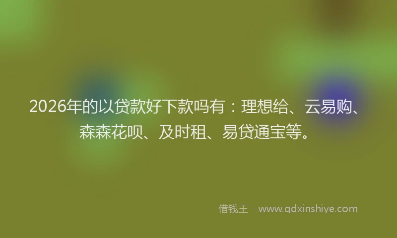 2026年的以贷款好下款吗有：理想给、云易购、森森花呗、及时租、易贷通宝等。
