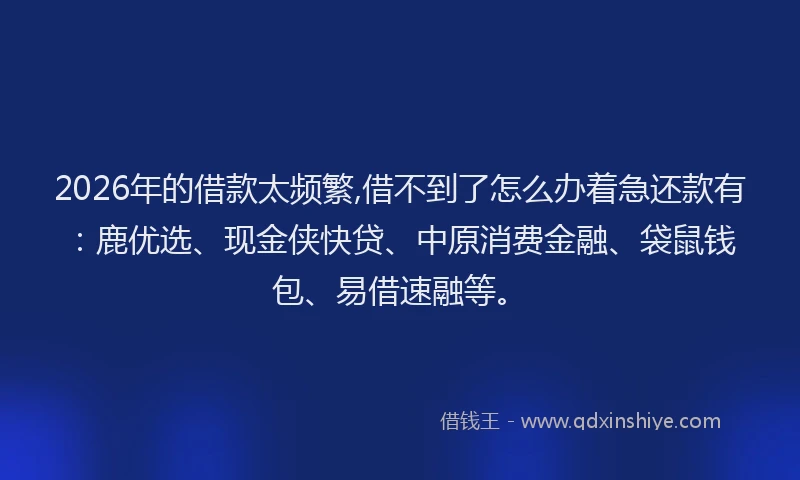 2026年的借款太频繁,借不到了怎么办着急还款有：鹿优选、现金侠快贷、中原消费金融、袋鼠钱包、易借速融等。