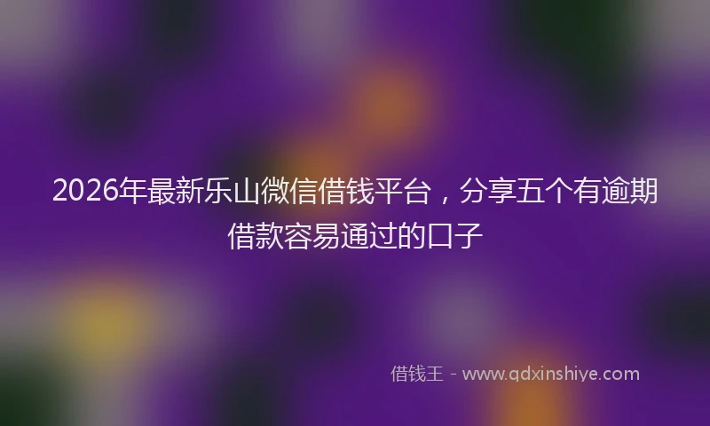 2026年最新乐山微信借钱平台，分享五个有逾期借款容易通过的口子