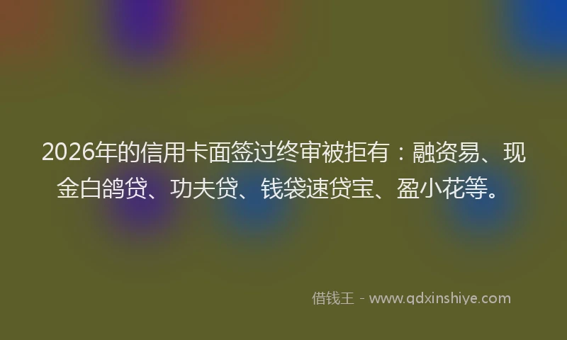 2026年的信用卡面签过终审被拒有：融资易、现金白鸽贷、功夫贷、钱袋速贷宝、盈小花等。
