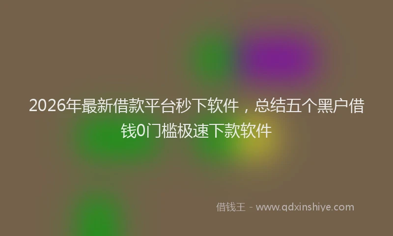 2026年最新借款平台秒下软件，总结五个黑户借钱0门槛极速下款软件