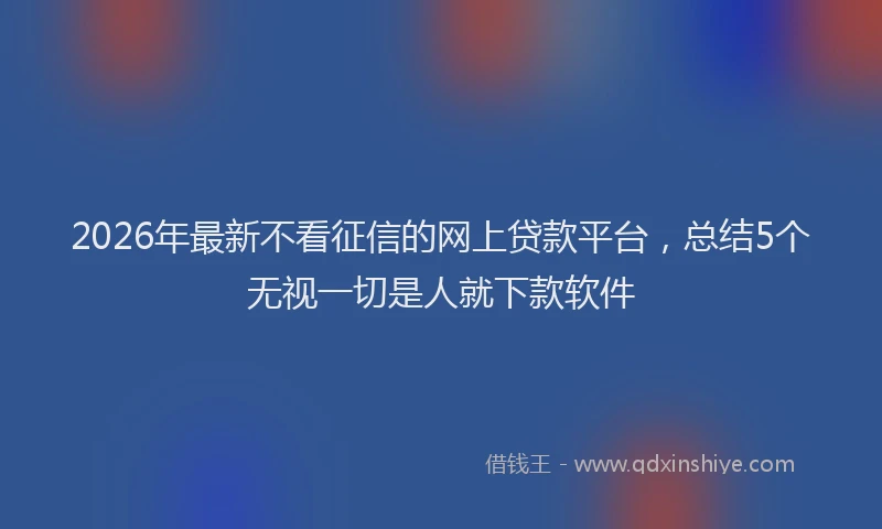 2026年最新不看征信的网上贷款平台，总结5个无视一切是人就下款软件