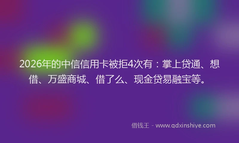 2026年的中信信用卡被拒4次有：掌上贷通、想借、万盛商城、借了么、现金贷易融宝等。