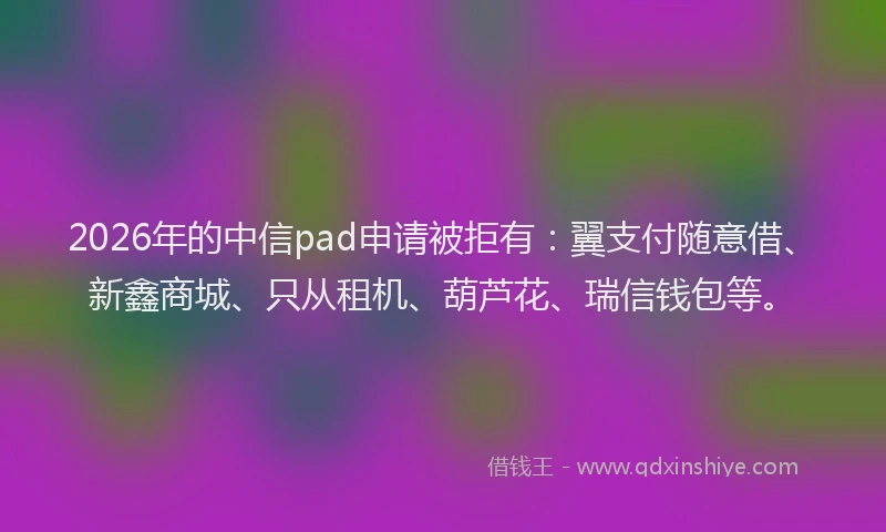 2026年的中信pad申请被拒有：翼支付随意借、新鑫商城、只从租机、葫芦花、瑞信钱包等。